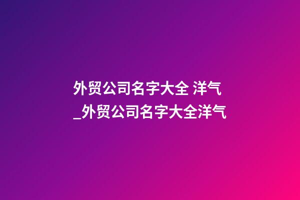 外贸公司名字大全 洋气_外贸公司名字大全洋气-第1张-公司起名-玄机派